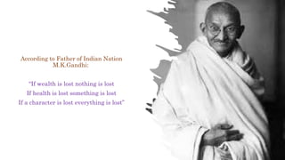 According to Father of Indian Nation
M.K.Gandhi:
“If wealth is lost nothing is lost
If health is lost something is lost
If a character is lost everything is lost”
 