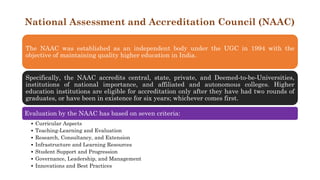 National Assessment and Accreditation Council (NAAC)
The NAAC was established as an independent body under the UGC in 1994 with the
objective of maintaining quality higher education in India.
Specifically, the NAAC accredits central, state, private, and Deemed-to-be-Universities,
institutions of national importance, and affiliated and autonomous colleges. Higher
education institutions are eligible for accreditation only after they have had two rounds of
graduates, or have been in existence for six years; whichever comes first.
Evaluation by the NAAC has based on seven criteria:
• Curricular Aspects
• Teaching-Learning and Evaluation
• Research, Consultancy, and Extension
• Infrastructure and Learning Resources
• Student Support and Progression
• Governance, Leadership, and Management
• Innovations and Best Practices
 