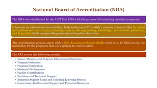 National Board of Accreditation (NBA)
The NBA was established by the AICTE in 1994 with the purpose of evaluating technical programs.
It became an autonomous accreditation body in January 2010, with a mission to ensure that technical
and professional institutions, including those in the engineering, technology, architecture, pharmacy,
and hospitality fields are providing relevant and quality education.
The accreditation process starts with a Self-Assessment Report (SAR) which is to be filled out by the
institution for the programs that are applying for accreditation.
The SAR covers the following criteria:
• Vision, Mission, and Program Educational Objectives
• Program Outcomes
• Program Curriculum
• Students’ Performance
• Faculty Contributions
• Facilities and Technical Support
• Academic Support Units and Teaching-Learning Process
• Governance, Institutional Support and Financial Resources
 