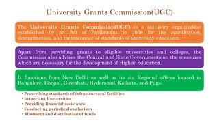 University Grants Commission(UGC)
The University Grants Commission(UGC) is a statutory organization
established by an Act of Parliament in 1956 for the coordination,
determination, and maintenance of standards of university education.
Apart from providing grants to eligible universities and colleges, the
Commission also advises the Central and State Governments on the measures
which are necessary for the development of Higher Education.
It functions from New Delhi as well as its six Regional offices located in
Bangalore, Bhopal, Guwahati, Hyderabad, Kolkata, and Pune.
• Prescribing standards of infrastructural facilities
• Inspecting Universities
• Providing financial assistance
• Conducting periodical evaluation
• Allotment and distribution of funds
 