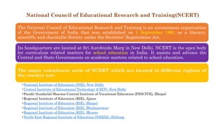 National Council of Educational Research and Training(NCERT)
The National Council of Educational Research and Training is an autonomous organisation
of the Government of India that was established on 1 September 1961 as a literary,
scientific and charitable Society under the Societies’ Registration Act.
Its headquarters are located at Sri Aurobindo Marg in New Delhi. NCERT is the apex body
for curriculum related matters for school education in India. It assists and advises the
Central and State Governments on academic matters related to school education.
The major constituent units of NCERT which are located in different regions of
the country are:
•National Institute of Education (NIE), New Delhi
•Central Institute of Educational Technology (CIET), New Delhi
•Pandit Sundarlal Sharma Central Institute of Vocational Education (PSSCIVE), Bhopal
•Regional Institute of Education (RIE), Ajmer
•Regional Institute of Education (RIE), Bhopal
•Regional Institute of Education (RIE), Bhubaneswar
•Regional Institute of Education (RIE), Mysore
•North-East Regional Institute of Education (NERIE), Shillong
 