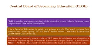 Central Board of Secondary Education (CBSE)
CBSE is another main governing body of the education system in India. It comes under
the purview of the Central Government.
It is a Board of Education for public and private schools. The board conducts final
examinations every spring for All India Senior School Certificate Examination
(AISSCE) for Class 10 and 12.
The board also annually conducts the AIEEE exam for admission to undergraduate
courses in engineering and architecture in numerous colleges of India. It also conducts
AIPMT – All India Pre Medical Test for admission to major medical colleges in India.
 