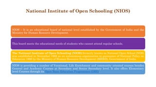 National Institute of Open Schooling (NIOS)
NIOS – It is an educational board of national level established by the Government of India and the
Ministry for Human Resource Development.
This board meets the educational needs of students who cannot attend regular schools.
The National Institute of Open Schooling (NIOS) formerly known as National Open School (NOS)
was established in November 1989 as an autonomous organisation in pursuance of National Policy on
Education 1986 by the Ministry of Human Resource Development (MHRD), Government of India.
NIOS is providing a number of Vocational, Life Enrichment and community oriented courses besides
General and Academic Courses at Secondary and Senior Secondary level. It also offers Elementary
level Courses through its Open Basic Education Programmes (OBE).
 