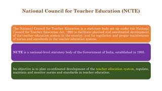 National Council for Teacher Education (NCTE)
The National Council for Teacher Education is a statutory body set up under the National
Council for Teacher Education Act, 1993 to facilitate planned and coordinated development
of the teacher education system in the country, and for regulation and proper maintenance
of norms and standards in the teacher education system.
NCTE is a national-level statutory body of the Government of India, established in 1995.
Its objective is to plan co-ordinated development of the teacher education system, regulate,
maintain and monitor norms and standards in teacher education.
 