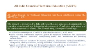 All India Council of Technical Education (AICTE)
All India Council for Technical Education has been established under the
AICTE Act, 1987.
The council is authorized to take all steps that are considered appropriate for
ensuring coordinated and integrated development of technical education and
for maintenance of standards. The Council may, amongst other things:
•coordinate the development of technical education in the country at all levels;
•evolve suitable performance appraisal system for technical institutions and universities
imparting technical education, incorporating norms and mechanisms for enforcing
accountability;
•lay down norms and standards for courses, curricula, physical and instructional facilities,
staff pattern, staff qualifications, quality instruction, assessment and examinations;
•grant approval for starting new technical institutions and for the introduction of a new
course or programmes in consultation with the agencies concerned.
 