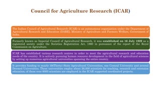 Council for Agriculture Research (ICAR)
The Indian Council of Agricultural Research (ICAR) is an autonomous organisation under the Department of
Agricultural Research and Education (DARE), Ministry of Agriculture and Farmers Welfare, Government of
India.
Formerly known as Imperial Council of Agricultural Research, it was established on 16 July 1929 as a
registered society under the Societies Registration Act, 1860 in pursuance of the report of the Royal
Commission on Agriculture.
ICAR has established various research centres in order to meet the agricultural research and education
needs of the country. It is actively pursuing human resource development in the field of agricultural sciences
by setting up numerous agricultural universities spanning the entire country.
It provides funding to nearly 30(Thirty) State Agricultural Universities, one Central University and several
Deemed Universities. These universities employ about 26,000 scientists for teaching, research and extension
education; of these over 6000 scientists are employed in the ICAR supported coordinated projects.
 