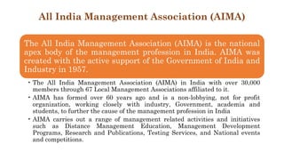 All India Management Association (AIMA)
The All India Management Association (AIMA) is the national
apex body of the management profession in India. AIMA was
created with the active support of the Government of India and
Industry in 1957.
• The All India Management Association (AIMA) in India with over 30,000
members through 67 Local Management Associations affiliated to it.
• AIMA has formed over 60 years ago and is a non-lobbying, not for profit
organization, working closely with industry, Government, academia and
students, to further the cause of the management profession in India
• AIMA carries out a range of management related activities and initiatives
such as Distance Management Education, Management Development
Programs, Research and Publications, Testing Services, and National events
and competitions.
 