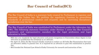 Bar Council of India(BCI)
The Bar Council of India is a statutory body created by Parliament to regulate and
represent the Indian bar. We perform the regulatory function by prescribing
standards of professional conduct and etiquette and by exercising disciplinary
jurisdiction over the bar.
The Bar Council of India was established by Parliament under the Advocates Act,
1961. The following statutory functions under Section 7 cover the Bar Council’s
regulatory and representative mandate for the legal profession and legal
education in India.
• BCI also sets standards for legal education and grants recognition to Universities whose degree in law
will serve as qualification for enrolment as an advocate.
• On April 10, 2010, the Bar Council of India resolved to conduct an All India Bar Examination that tests
an advocate’s ability to practice law. It is required for an advocate to pass this examination to practice
law.
• BCI founded the National Law School of India University for research and instruction of law.
 
