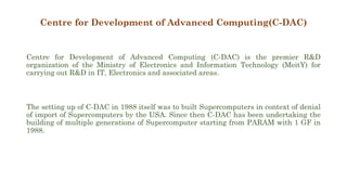Centre for Development of Advanced Computing(C-DAC)
Centre for Development of Advanced Computing (C-DAC) is the premier R&D
organization of the Ministry of Electronics and Information Technology (MeitY) for
carrying out R&D in IT, Electronics and associated areas.
The setting up of C-DAC in 1988 itself was to built Supercomputers in context of denial
of import of Supercomputers by the USA. Since then C-DAC has been undertaking the
building of multiple generations of Supercomputer starting from PARAM with 1 GF in
1988.
 