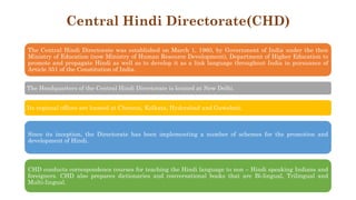 Central Hindi Directorate(CHD)
The Central Hindi Directorate was established on March 1, 1960, by Government of India under the then
Ministry of Education (now Ministry of Human Resource Development), Department of Higher Education to
promote and propagate Hindi as well as to develop it as a link language throughout India in pursuance of
Article 351 of the Constitution of India.
The Headquarters of the Central Hindi Directorate is located at New Delhi.
Its regional offices are located at Chennai, Kolkata, Hyderabad and Guwahati.
Since its inception, the Directorate has been implementing a number of schemes for the promotion and
development of Hindi.
CHD conducts correspondence courses for teaching the Hindi language to non – Hindi speaking Indians and
foreigners. CHD also prepares dictionaries and conversational books that are Bi-lingual, Trilingual and
Multi-lingual.
 