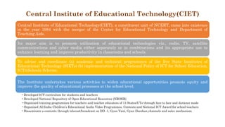 Central Institute of Educational Technology(CIET)
Central Institute of Educational Technology(CIET), a constituent unit of NCERT, came into existence
in the year 1984 with the merger of the Center for Educational Technology and Department of
Teaching Aids.
Its major aim is to promote utilization of educational technologies viz., radio, TV, satellite
communications and cyber media either separately or in combinations and its appropriate use to
enhance learning and improve productivity in classrooms and schools.
To advise and coordinate (a) academic and technical programmes of the five State Institutes of
Educational Technology (SIETs) (b) implementation of the National Policy of ICT for School Education,
ICT@Schools Scheme.
The Institute undertakes various activities to widen educational opportunities promote equity and
improve the quality of educational processes at the school level.
•Developed ICT curriculum for students and teachers
•Developed National Repository of Open Educational Resources (NROER)
•Organized training programmes for teachers and teacher educators of 15 States/UTs through face to face and distance mode
•Organized All India Children’s Educational Audio Video Programmes, Contests and National ICT Award for school teachers
•Disseminate e-contents through telecast/broadcast on DD -1, Gyan Vani, Gyan Darshan channels and sales mechanism
 