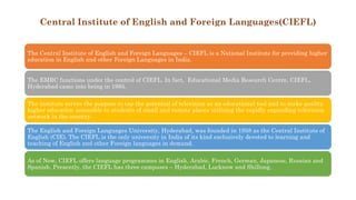 Central Institute of English and Foreign Languages(CIEFL)
The Central Institute of English and Foreign Languages – CIEFL is a National Institute for providing higher
education in English and other Foreign Languages in India.
The EMRC functions under the control of CIEFL. In fact, Educational Media Research Centre, CIEFL,
Hyderabad came into being in 1985.
The institute serves the purpose to tap the potential of television as an educational tool and to make quality
higher education accessible to students of small and remote places utilizing the rapidly expanding television
network in the country.
The English and Foreign Languages University, Hyderabad, was founded in 1958 as the Central Institute of
English (CIE). The CIEFL is the only university in India of its kind exclusively devoted to learning and
teaching of English and other Foreign languages in demand.
As of Now, CIEFL offers language programmes in English, Arabic, French, German, Japanese, Russian and
Spanish. Presently, the CIEFL has three campuses – Hyderabad, Lucknow and Shillong.
 