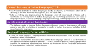 Central Institute of Indian Languages(CILL)
•The Central Institute of Indian Languages (CIIL) at Mysore, a subordinate office of the
Ministry of Human Resource Development, was set up in 1969.
•help in evolving and implementing the language policy of Government of India and to
coordinate the development of Indian Languages by conducting research in the areas of
language analysis, language pedagogy, language technology and language use in the society.
Development of Indian Languages
•The Scheme seeks to develop Indian languages through research, development of human
resource and the production of materials in modern Indian languages, including tribal/
minor/ minority languages.
Regional Language Centers (RLCs)
•There are seven Regional Language Centers located at Bhubaneswar, Pune, Mysore, Patiala,
Guwahati, Solan and Lucknow.
•The centers work for the implementation of the three language formula of the Government
and preparation of instructional materials. The RLCs conduct teacher-training programmes
wherein the secondary school teachers deputed by States and Union Territories are trained
in languages other than their mother tongue.
 