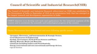 Council of Scientific and Industrial Research(CSIR)
The Council of Scientific and Industrial Research abbreviated as CSIR was established by
the Government of India in September of 1942 as an autonomous body that has emerged as
the largest research and development organization in India.
CSIR’S objective is to develop new tools and applications for the industrial segment of the
country and to accelerate the scientific and technological progress of the country.
Theme Directorates have been formed and cover following specific sectors:
•Aerospace, Electronics, and Instrumentation & Strategic Sectors;
•Civil Infrastructure & Engineering;
•Ecology, Environment, Earth & Ocean Sciences and Water;
•Mining, Minerals, Metals and Materials;
•Chemicals (including leather) and Petrochemicals;
•Energy (conventional and non-conventional) and Energy devices;
•Agri & Nutrition
 