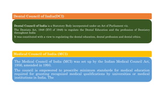 Dental Council of India(DCI)
Dental Council of India is a Statutory Body incorporated under an Act of Parliament viz.
The Dentists Act, 1948 (XVI of 1948) to regulate the Dental Education and the profession of Dentistry
throughout India
It was constituted with a view to regulating the dental education, dental profession and dental ethics.
Medical Council of India (MCI)
The Medical Council of India (MCI) was set up by the Indian Medical Council Act,
1956, amended in 1993.
The council is empowered to prescribe minimum standards for medical education
required for granting recognized medical qualifications by universities or medical
institutions in India. The
 