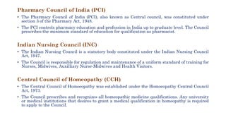 Pharmacy Council of India (PCI)
• The Pharmacy Council of India (PCI), also known as Central council, was constituted under
section 3 of the Pharmacy Act, 1948.
• The PCI controls pharmacy education and profession in India up to graduate level. The Council
prescribes the minimum standard of education for qualification as pharmacist.
Indian Nursing Council (INC)
• The Indian Nursing Council is a statutory body constituted under the Indian Nursing Council
Act, 1947.
• The Council is responsible for regulation and maintenance of a uniform standard of training for
Nurses, Midwives, Auxilliary Nurse-Midwives and Health Visitors.
Central Council of Homeopathy (CCH)
• The Central Council of Homoeopathy was established under the Homoeopathy Central Council
Act, 1973.
• The Council prescribes and recognizes all homeopathic medicine qualifications. Any university
or medical institutions that desires to grant a medical qualification in homeopathy is required
to apply to the Council.
 