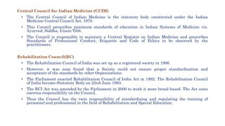 Central Council for Indian Medicine (CCIM)
• The Central Council of Indian Medicine is the statutory body constituted under the Indian
Medicine Central Council Act, 1970.
• This Council prescribes minimum standards of education in Indian Systems of Medicine viz.
Ayurved, Siddha, Unani Tibb.
• The Council is responsible to maintain a Central Register on Indian Medicine and prescribes
Standards of Professional Conduct, Etiquette and Code of Ethics to be observed by the
practitioners.
Rehabilitation Council(RC)
• The Rehabilitation Council of India was set up as a registered society in 1986.
• However, it was soon found that a Society could not ensure proper standardization and
acceptance of the standards by other Organizations.
• The Parliament enacted Rehabilitation Council of India Act in 1992. The Rehabilitation Council
of India become Statutory Body on 22nd June 1993.
• The RCI Act was amended by the Parliament in 2000 to work it more broad based. The Act casts
onerous responsibility on the Council.
• Thus the Council has the twin responsibility of standardizing and regulating the training of
personnel and professional in the field of Rehabilitation and Special Education.
 