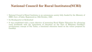 National Council for Rural Institutes(NCRI)
• National Council of Rural Institutes is an autonomous society fully funded by the Ministry of
HRD, Govt. of India. Registered on 19th October, 1995
• Its Headquarter at Hyderabad
• It was established with a main objective of promoting Rural Higher Education for advancing
rural livelihoods with the instrument of education on the lines of Mahatma Gandhiji’s
revolutionary concept of Nai Talim, a functional education based on the values proposed by
Gandhiji.
 