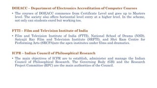 DOEACC – Department of Electronics Accreditation of Computer Courses
• The courses of DOEACC commence from Certificate Level and goes up to Masters
level. The society also offers horizontal level entry at a higher level. In the scheme,
not only can students enrol but working too.
FTTI – Film and Television Institute of India
• Film and Television Institute of India (FTTI), National School of Drama (NSD),
Satyajit Ray Film and Television Institute (SRFTI), and Shri Ram Centre for
Performing Arts (SRCPA)are the apex institutes under films and dramatics.
ICPR – Indian Council of Philosophical Research
• The main objectives of ICPR are to establish, administer and manage the Indian
Council of Philosophical Research. The Governing Body (GB) and the Research
Project Committee (RPC) are the main authorities of the Council.
 