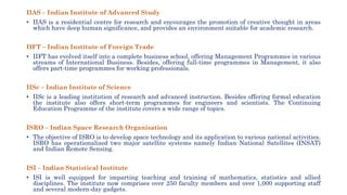 IIAS – Indian Institute of Advanced Study
• IIAS is a residential centre for research and encourages the promotion of creative thought in areas
which have deep human significance, and provides an environment suitable for academic research.
IIFT – Indian Institute of Foreign Trade
• IIFT has evolved itself into a complete business school, offering Management Programmes in various
streams of International Business. Besides, offering full-time programmes in Management, it also
offers part-time programmes for working professionals.
IISc – Indian Institute of Science
• IISc is a leading institution of research and advanced instruction. Besides offering formal education
the institute also offers short-term programmes for engineers and scientists. The Continuing
Education Programme of the institute covers a wide range of topics.
ISRO – Indian Space Research Organisation
• The objective of ISRO is to develop space technology and its application to various national activities.
ISRO has operationalized two major satellite systems namely Indian National Satellites (INSAT)
and Indian Remote Sensing.
ISI – Indian Statistical Institute
• ISI is well equipped for imparting teaching and training of mathematics, statistics and allied
disciplines. The institute now comprises over 250 faculty members and over 1,000 supporting staff
and several modern-day gadgets.
 