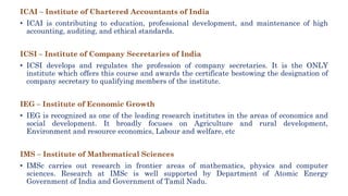 ICAI – Institute of Chartered Accountants of India
• ICAI is contributing to education, professional development, and maintenance of high
accounting, auditing, and ethical standards.
ICSI – Institute of Company Secretaries of India
• ICSI develops and regulates the profession of company secretaries. It is the ONLY
institute which offers this course and awards the certificate bestowing the designation of
company secretary to qualifying members of the institute.
IEG – Institute of Economic Growth
• IEG is recognized as one of the leading research institutes in the areas of economics and
social development. It broadly focuses on Agriculture and rural development,
Environment and resource economics, Labour and welfare, etc
IMS – Institute of Mathematical Sciences
• IMSc carries out research in frontier areas of mathematics, physics and computer
sciences. Research at IMSc is well supported by Department of Atomic Energy
Government of India and Government of Tamil Nadu.
 