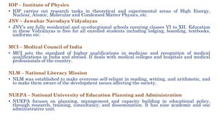 IOP – Institute of Physics
• IOP carries out research tasks in theoretical and experimental areas of High Energy,
Nuclear, Atomic, Molecular and Condensed Matter Physics, etc.
JNV – Jawahar Navodaya Vidyalayas
• JNV’s are fully residential and co-educational schools covering classes VI to XII. Education
in these Vidyalayas is free for all enrolled students including lodging, boarding, textbooks,
uniforms etc.
MCI – Medical Council of India
• MCI sets the standard of higher qualifications in medicine and recognition of medical
qualifications in India and abroad. It deals with medical colleges and hospitals and medical
professionals of the country.
NLM – National Literacy Mission
• NLM was established to make everyone self-reliant in reading, writing, and arithmetic, and
to make them aware of the development issues affecting the society.
NUEPA – National University of Education Planning and Administration
• NUEPA focuses on planning, management and capacity building in educational policy,
through research, training, consultancy, and dissemination. It has nine academic and one
administrative unit.
 