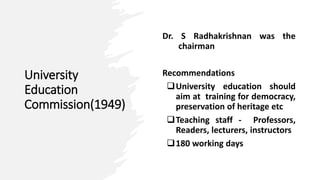 University
Education
Commission(1949)
Dr. S Radhakrishnan was the
chairman
Recommendations
University education should
aim at training for democracy,
preservation of heritage etc
Teaching staff - Professors,
Readers, lecturers, instructors
180 working days
 
