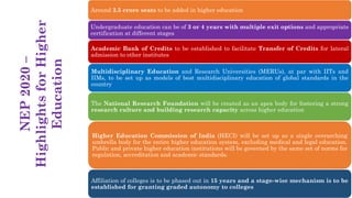 Around 3.5 crore seats to be added in higher education
Undergraduate education can be of 3 or 4 years with multiple exit options and appropriate
certification at different stages
Academic Bank of Credits to be established to facilitate Transfer of Credits for lateral
admission to other institutes
Multidisciplinary Education and Research Universities (MERUs), at par with IITs and
IIMs, to be set up as models of best multidisciplinary education of global standards in the
country
The National Research Foundation will be created as an apex body for fostering a strong
research culture and building research capacity across higher education
Higher Education Commission of India (HECI) will be set up as a single overarching
umbrella body for the entire higher education system, excluding medical and legal education.
Public and private higher education institutions will be governed by the same set of norms for
regulation, accreditation and academic standards.
Affiliation of colleges is to be phased out in 15 years and a stage-wise mechanism is to be
established for granting graded autonomy to colleges
NEP
2020
–
Highlights
for
Higher
Education
 