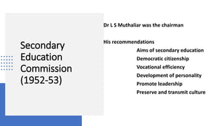 Secondary
Education
Commission
(1952-53)
Dr L S Muthaliar was the chairman
His recommendations
Aims of secondary education
Democratic citizenship
Vocational efficiency
Development of personality
Promote leadership
Preserve and transmit culture
 