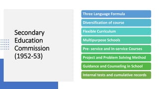 Secondary
Education
Commission
(1952-53)
Three Language Formula
Diversification of course
Flexible Curriculum
Multipurpose Schools
Pre- service and In-service Courses
Project and Problem Solving Method
Guidance and Counseling in School
Internal tests and cumulative records
 