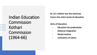 Indian Education
Commission
Kothari
Commission
(1964-66)
Dr. D.S. Kothari was the chairman
Covers the entire levels of education
Aims of Education
- Education for productivity
- National integration
- Modernization
- Cultivation of values
 