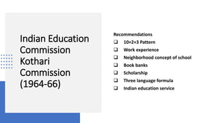 Indian Education
Commission
Kothari
Commission
(1964-66)
Recommendations
 10+2+3 Pattern
 Work experience
 Neighborhood concept of school
 Book banks
 Scholarship
 Three language formula
 Indian education service
 