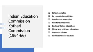 Indian Education
Commission
Kothari
Commission
(1964-66)
 School complex
 Co – curricular activities
 Continuous evaluation
 Residential facilities
 Backward class education
 Moral and religious education
 Common schools
 Correspondence courses
 