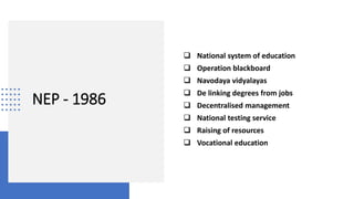 NEP - 1986
 National system of education
 Operation blackboard
 Navodaya vidyalayas
 De linking degrees from jobs
 Decentralised management
 National testing service
 Raising of resources
 Vocational education
 