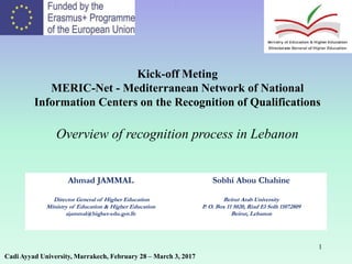 1
.
Kick-off Meting
MERIC-Net - Mediterranean Network of National
Information Centers on the Recognition of Qualifications
Overview of recognition process in Lebanon
Cadi Ayyad University, Marrakech, February 28 – March 3, 2017
Ahmad JAMMAL
Director General of Higher Education
Ministry of Education & Higher Education
ajammal@higher-edu.gov.lb
Sobhi Abou Chahine
Beirut Arab University
P. O. Box 11 5020, Riad El Solh 11072809
Beirut, Lebanon
 