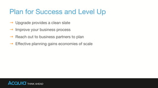 Plan for Success and Level Up
→  Upgrade provides a clean slate
→  Improve your business process
→  Reach out to business partners to plan
→  Eﬀective planning gains economies of scale
 