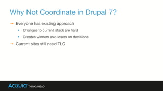 Why Not Coordinate in Drupal 7?
→  Everyone has existing approach
§  Changes to current stack are hard
§  Creates winners and losers on decisions
→  Current sites still need TLC

 