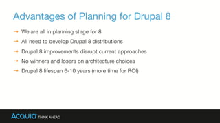 Advantages of Planning for Drupal 8
→  We are all in planning stage for 8 
→  All need to develop Drupal 8 distributions
→  Drupal 8 improvements disrupt current approaches
→  No winners and losers on architecture choices
→  Drupal 8 lifespan 6-10 years (more time for ROI)
 
