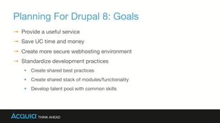 Planning For Drupal 8: Goals
→  Provide a useful service
→  Save UC time and money
→  Create more secure webhosting environment
→  Standardize development practices
§  Create shared best practices
§  Create shared stack of modules/functionality
§  Develop talent pool with common skills
 