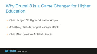 Why Drupal 8 is a Game Changer for Higher
Education
→  Chris Hartigan, VP Higher Education, Acquia
→  John Kealy, Website Support Manager, UCSF
→  Chris Miller, Solutions Architect, Acquia

 