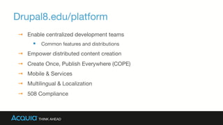 Drupal8.edu/platform
→  Enable centralized development teams
§  Common features and distributions
→  Empower distributed content creation
→  Create Once, Publish Everywhere (COPE)
→  Mobile & Services
→  Multilingual & Localization
→  508 Compliance
 