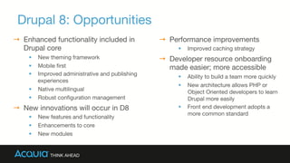 Drupal 8: Opportunities
→  Enhanced functionality included in
Drupal core
§  New theming framework
§  Mobile ﬁrst
§  Improved administrative and publishing
experiences
§  Native multilingual
§  Robust conﬁguration management
→  New innovations will occur in D8
§  New features and functionality 
§  Enhancements to core 
§  New modules
→  Performance improvements
§  Improved caching strategy
→  Developer resource onboarding
made easier; more accessible
§  Ability to build a team more quickly
§  New architecture allows PHP or
Object Oriented developers to learn
Drupal more easily
§  Front end development adopts a
more common standard
 