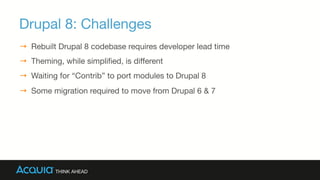 Drupal 8: Challenges
→  Rebuilt Drupal 8 codebase requires developer lead time 
→  Theming, while simpliﬁed, is diﬀerent
→  Waiting for “Contrib” to port modules to Drupal 8
→  Some migration required to move from Drupal 6 & 7
 