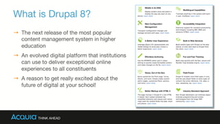 What is Drupal 8? 
→  The next release of the most popular
content management system in higher
education
→  An evolved digital platform that institutions
can use to deliver exceptional online
experiences to all constituents
→  A reason to get really excited about the
future of digital at your school!

 