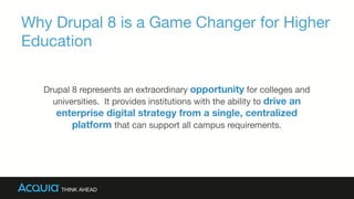 Why Drupal 8 is a Game Changer for Higher
Education
Drupal 8 represents an extraordinary opportunity for colleges and
universities. It provides institutions with the ability to drive an
enterprise digital strategy from a single, centralized
platform that can support all campus requirements. 
 