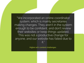 “We incorporated an online coordinator
system, which is mainly secretaries
making changes. They aren’t in the system
enough to be conﬁdent, and don’t review
their websites or keep things updated.
This was not a productive change for
anyone, and our website has failed due to
it.”
Higher ed’s content challenges
 