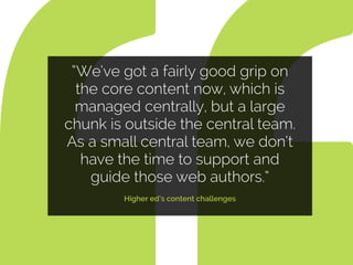 “We’ve got a fairly good grip on
the core content now, which is
managed centrally, but a large
chunk is outside the central team.
As a small central team, we don’t
have the time to support and
guide those web authors.”
Higher ed’s content challenges
 