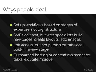 @rdelaudeRachel DeLauder
Ways people deal
Set up workﬂows based on stages of
expertise, not org. structure
SMEs edit text, but web specialists build
new pages, create layouts, add images
Edit access, but not publish permissions;
built-in review stage
Outsourced hosting or content maintenance
tasks, e.g., SiteImprove
 