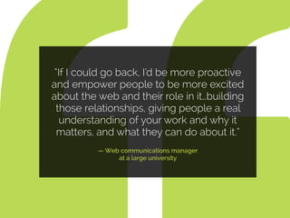“If I could go back, I’d be more proactive
and empower people to be more excited
about the web and their role in it…building
those relationships, giving people a real
understanding of your work and why it
matters, and what they can do about it.”
— Web communications manager  
at a large university
 