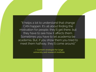“It helps a lot to understand that change
CAN happen. It’s all about ﬁnding the
motivation for people; they’ll get there, but
they have to see how it aﬀects them.
Sometimes you have to let academia be
academia. But, if you show them you tried to
meet them halfway, they’ll come around.”
— Content strategist for large
university and research institute
 